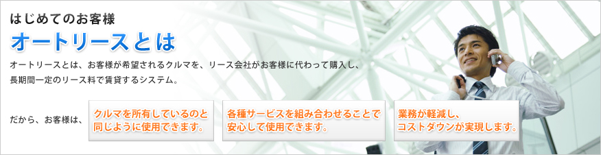 はじめてのお客様 オートリースとは オートリースとは、お客様が希望されるクルマを、リース会社がお客様に代わって購入し、長期間一定のリース料で賃貸するシステム。だから、お客様は、「クルマを所有しているのと同じように使用できます。」「各種サービスを組み合わせることで安心して使用できます。」「業務が軽減し、コストダウンが実現します。」