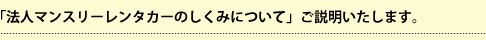 「法人マンスリーレンタカーのしくみについて」ご説明いたします。